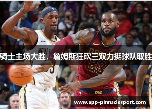 骑士主场大胜，詹姆斯狂砍三双力挺球队取胜